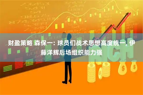 财盈策略 森保一: 球员们战术思想高度统一, 伊藤洋辉后场组织能力强