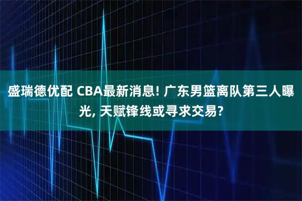盛瑞德优配 CBA最新消息! 广东男篮离队第三人曝光, 天赋锋线或寻求交易?