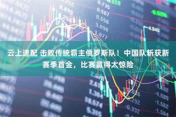 云上速配 击败传统霸主俄罗斯队！中国队斩获新赛季首金，比赛赢得太惊险