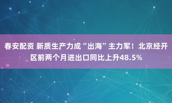 春安配资 新质生产力成“出海”主力军！北京经开区前两个月进出口同比上升48.5%