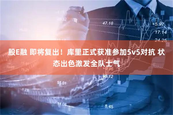 股E融 即将复出！库里正式获准参加5v5对抗 状态出色激发全队士气