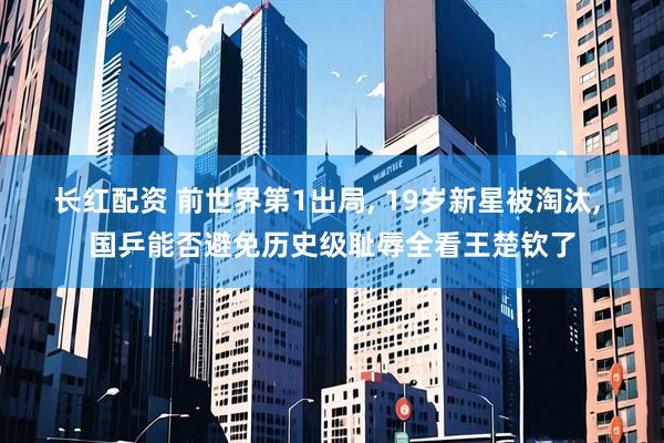 长红配资 前世界第1出局, 19岁新星被淘汰, 国乒能否避免历史级耻辱全看王楚钦了