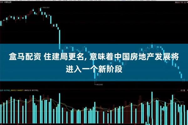 盒马配资 住建局更名, 意味着中国房地产发展将进入一个新阶段