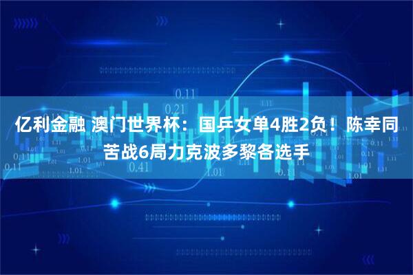 亿利金融 澳门世界杯：国乒女单4胜2负！陈幸同苦战6局力克波多黎各选手