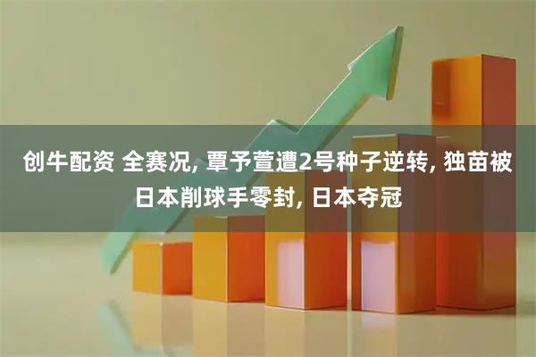 创牛配资 全赛况, 覃予萱遭2号种子逆转, 独苗被日本削球手零封, 日本夺冠